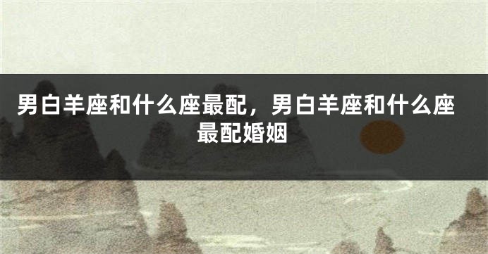 男白羊座和什么座最配，男白羊座和什么座最配婚姻