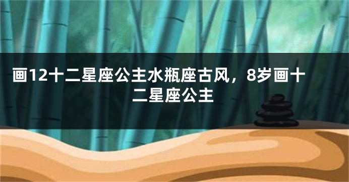 画12十二星座公主水瓶座古风，8岁画十二星座公主