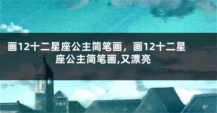 画12十二星座公主简笔画，画12十二星座公主简笔画,又漂亮