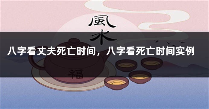 八字看丈夫死亡时间，八字看死亡时间实例