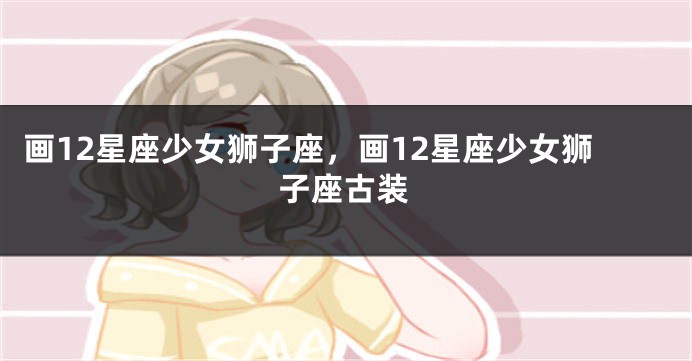 画12星座少女狮子座，画12星座少女狮子座古装