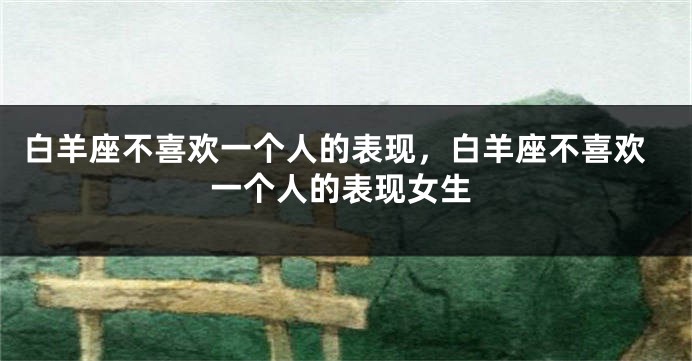 白羊座不喜欢一个人的表现，白羊座不喜欢一个人的表现女生