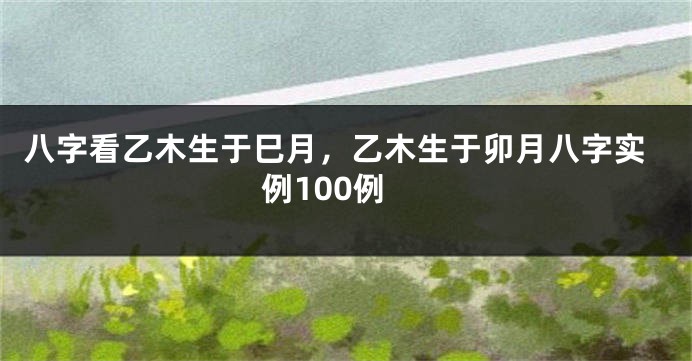 八字看乙木生于巳月，乙木生于卯月八字实例100例