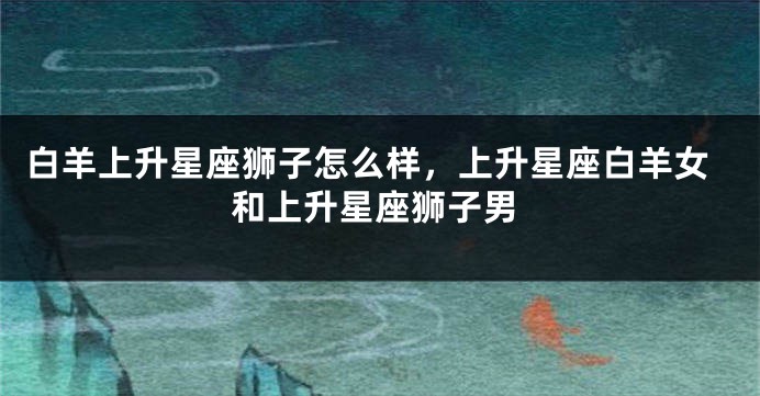 白羊上升星座狮子怎么样，上升星座白羊女和上升星座狮子男