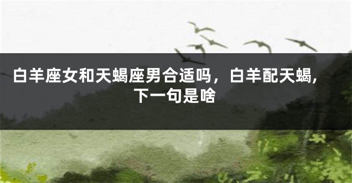 白羊座女和天蝎座男合适吗，白羊配天蝎,下一句是啥