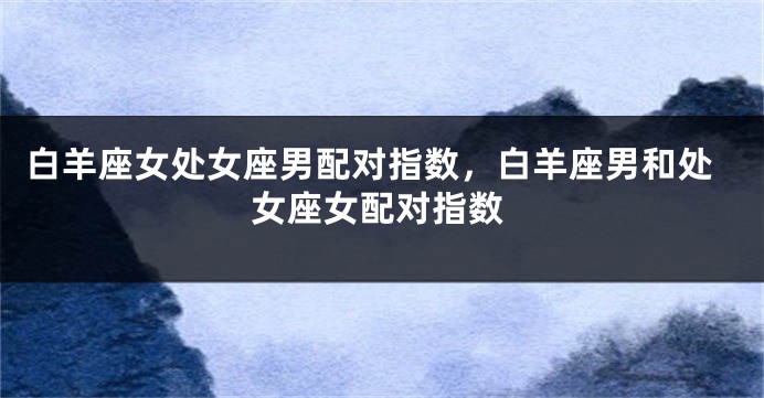 白羊座女处女座男配对指数，白羊座男和处女座女配对指数