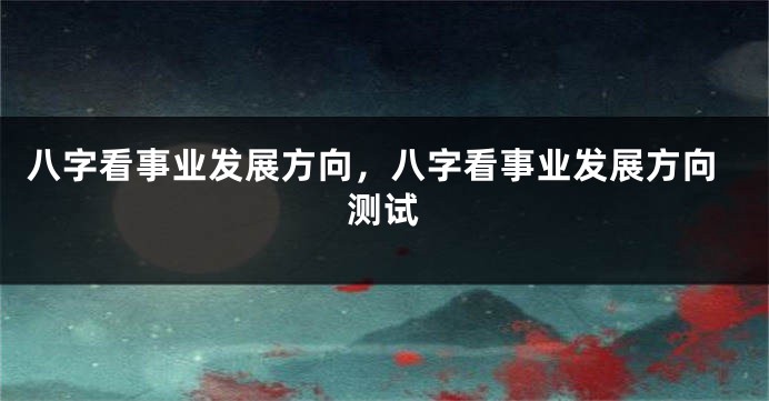 八字看事业发展方向，八字看事业发展方向测试