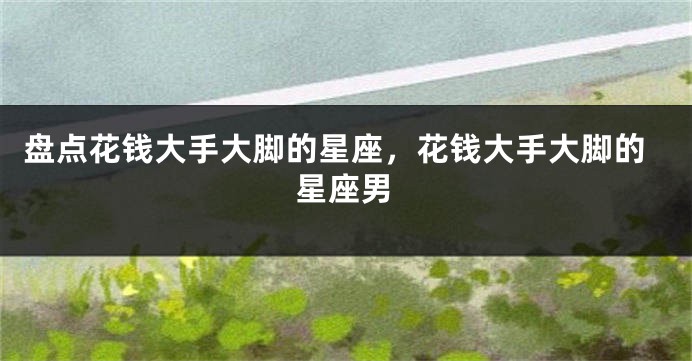 盘点花钱大手大脚的星座，花钱大手大脚的星座男