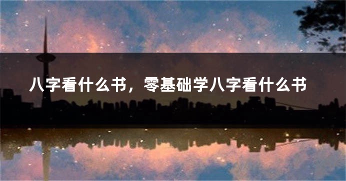 八字看什么书，零基础学八字看什么书