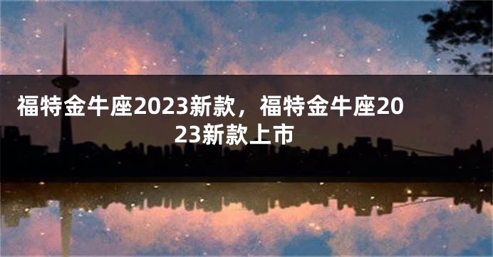 福特金牛座2023新款，福特金牛座2023新款上市