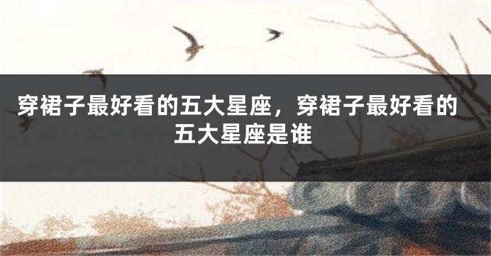 穿裙子最好看的五大星座，穿裙子最好看的五大星座是谁