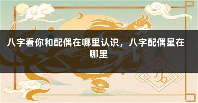 八字看你和配偶在哪里认识，八字配偶星在哪里