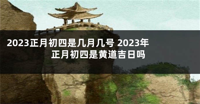 2023正月初四是几月几号 2023年正月初四是黄道吉日吗