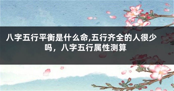 八字五行平衡是什么命,五行齐全的人很少吗，八字五行属性测算