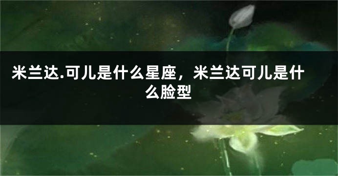 米兰达.可儿是什么星座，米兰达可儿是什么脸型