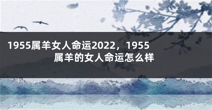 1955属羊女人命运2022，1955属羊的女人命运怎么样