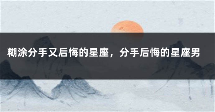 糊涂分手又后悔的星座，分手后悔的星座男