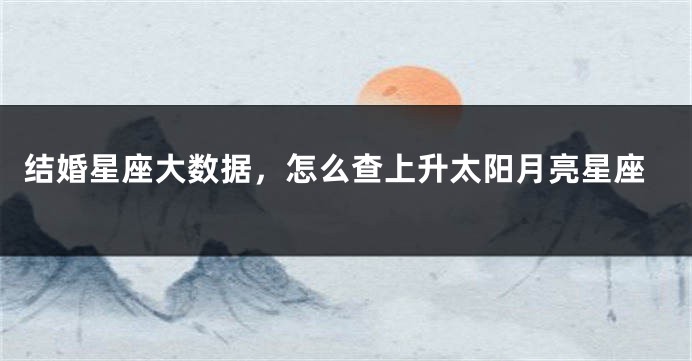 结婚星座大数据，怎么查上升太阳月亮星座