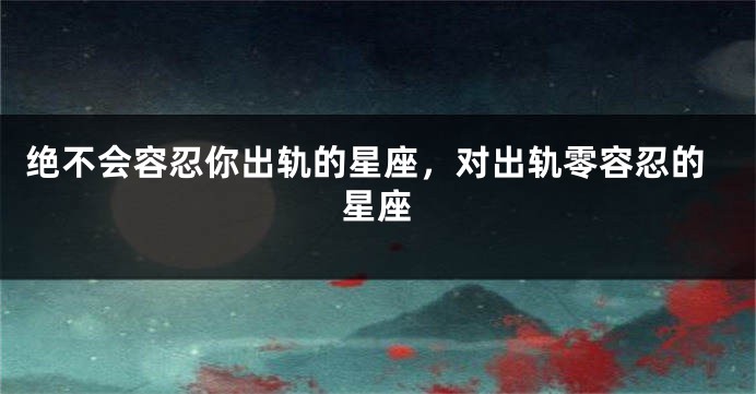 绝不会容忍你出轨的星座，对出轨零容忍的星座