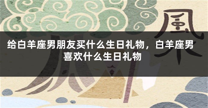 给白羊座男朋友买什么生日礼物，白羊座男喜欢什么生日礼物