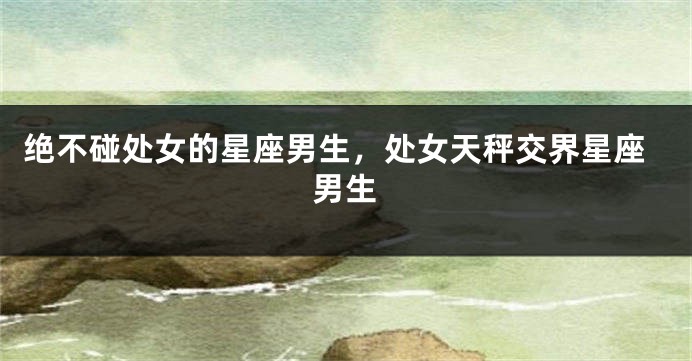绝不碰处女的星座男生，处女天秤交界星座男生