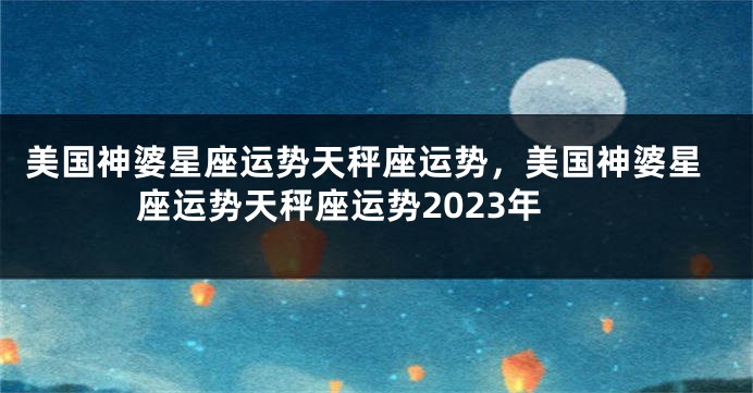 美国神婆星座运势天秤座运势，美国神婆星座运势天秤座运势2023年