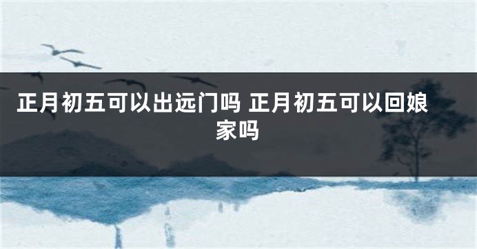 正月初五可以出远门吗 正月初五可以回娘家吗