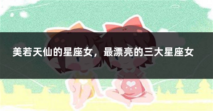 美若天仙的星座女，最漂亮的三大星座女