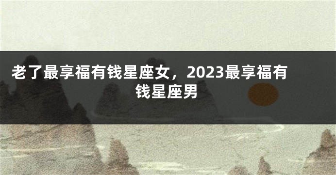 老了最享福有钱星座女，2023最享福有钱星座男