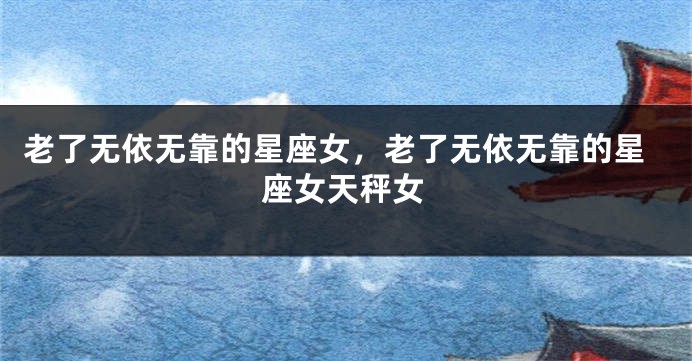 老了无依无靠的星座女，老了无依无靠的星座女天秤女