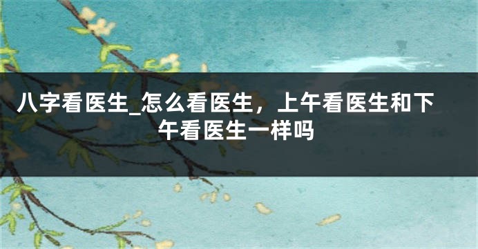 八字看医生_怎么看医生，上午看医生和下午看医生一样吗