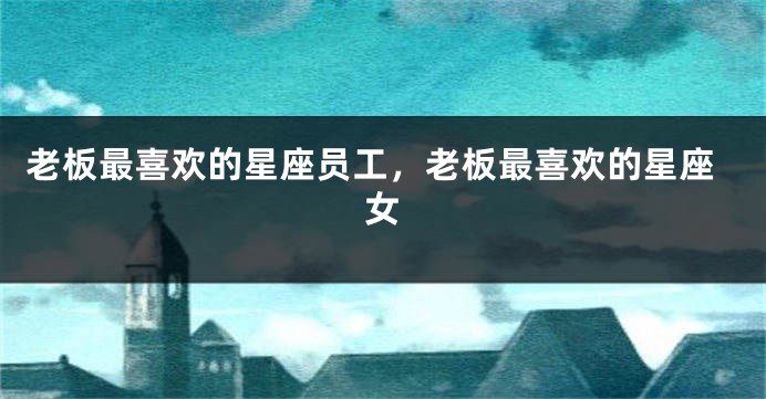 老板最喜欢的星座员工，老板最喜欢的星座女