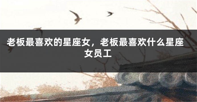 老板最喜欢的星座女，老板最喜欢什么星座女员工