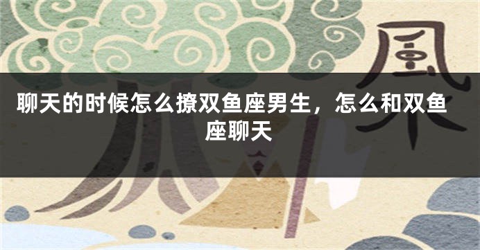 聊天的时候怎么撩双鱼座男生，怎么和双鱼座聊天