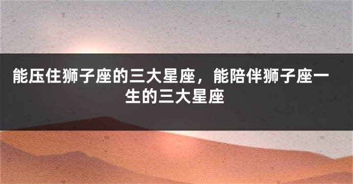 能压住狮子座的三大星座，能陪伴狮子座一生的三大星座
