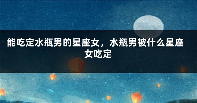 能吃定水瓶男的星座女，水瓶男被什么星座女吃定