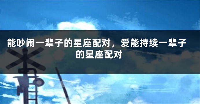 能吵闹一辈子的星座配对，爱能持续一辈子的星座配对