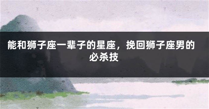 能和狮子座一辈子的星座，挽回狮子座男的必杀技