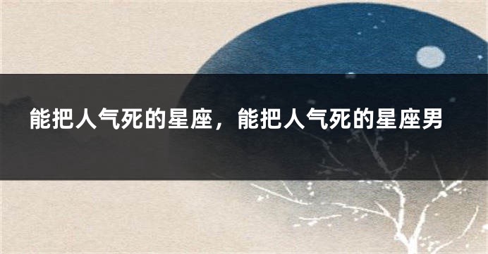 能把人气死的星座，能把人气死的星座男