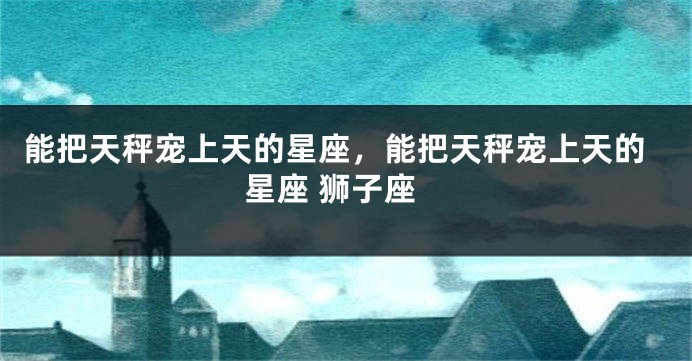 能把天秤宠上天的星座，能把天秤宠上天的星座 狮子座