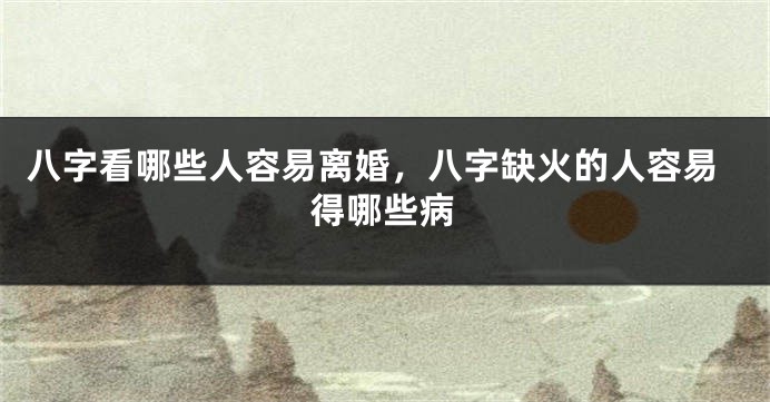 八字看哪些人容易离婚，八字缺火的人容易得哪些病