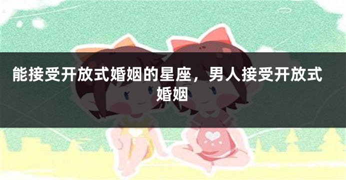 能接受开放式婚姻的星座，男人接受开放式婚姻