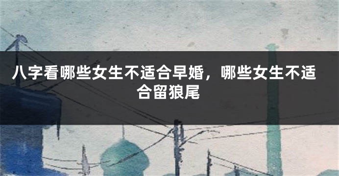 八字看哪些女生不适合早婚，哪些女生不适合留狼尾