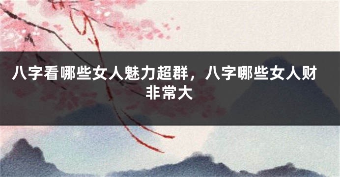八字看哪些女人魅力超群，八字哪些女人财非常大