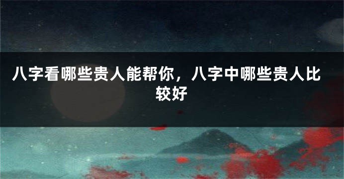 八字看哪些贵人能帮你，八字中哪些贵人比较好
