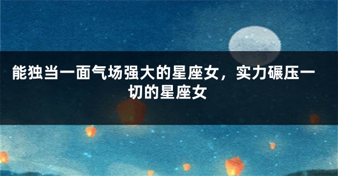 能独当一面气场强大的星座女，实力碾压一切的星座女