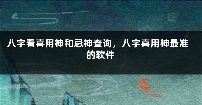 八字看喜用神和忌神查询，八字喜用神最准的软件