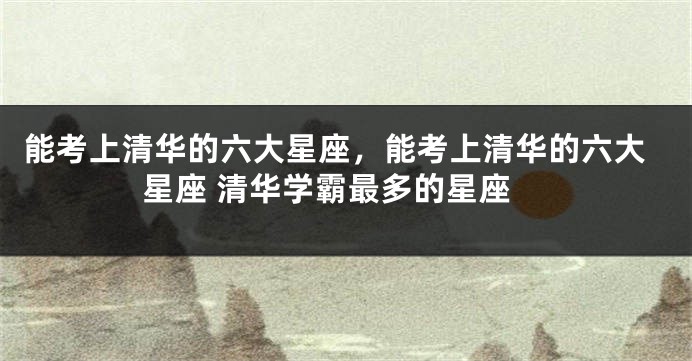 能考上清华的六大星座，能考上清华的六大星座 清华学霸最多的星座