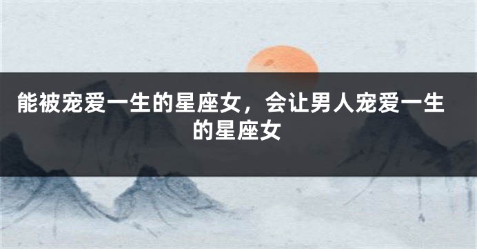 能被宠爱一生的星座女，会让男人宠爱一生的星座女