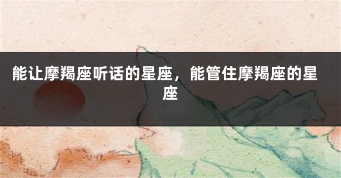 能让摩羯座听话的星座，能管住摩羯座的星座